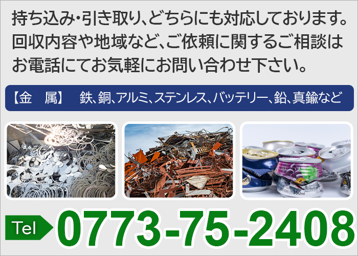 持ち込み・引き取り、どちらにも対応しております。回収内容や地域など、ご依頼に関するご相談はお電話にてお気軽にお問い合わせ下さい。金属 鉄、銅、アルミ、ステンレス、バッテリー、鉛、真鍮など TEL.0773-75-2408